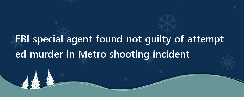 FBI special agent found not guilty of attempted murder in Metro shooting incident